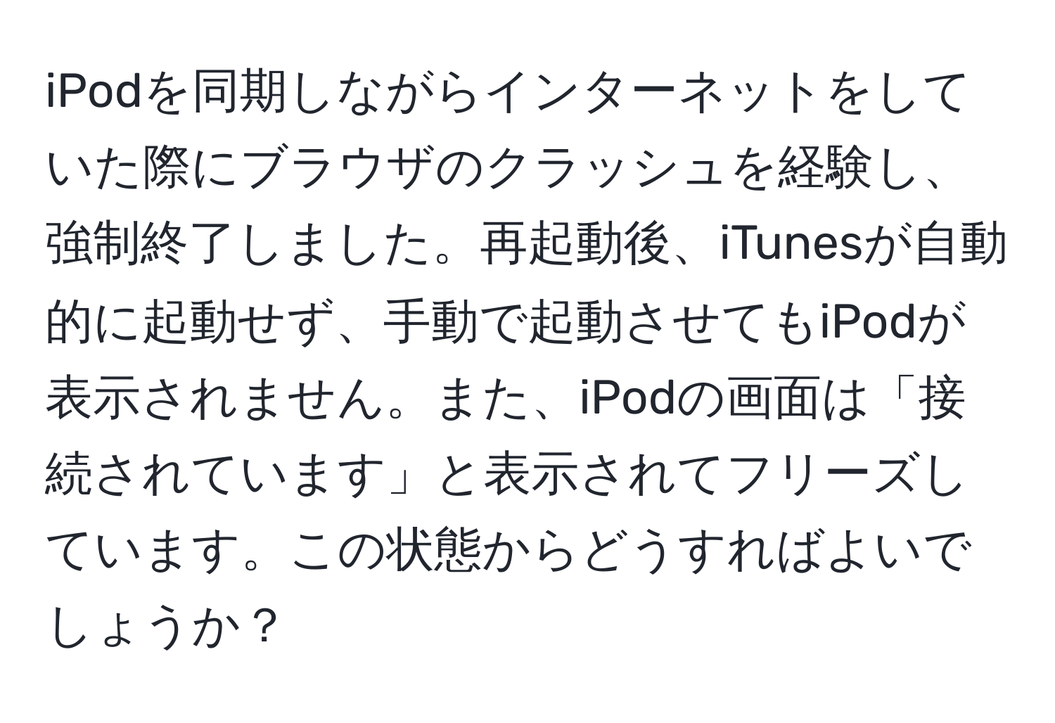 iPodを同期しながらインターネットをしていた際にブラウザのクラッシュを経験し、強制終了しました。再起動後、iTunesが自動的に起動せず、手動で起動させてもiPodが表示されません。また、iPodの画面は「接続されています」と表示されてフリーズしています。この状態からどうすればよいでしょうか？