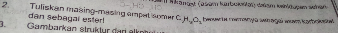 am alkanoat (asam karboksilat) dalam kehidupan sehari- 
2. Tuliskan masing-masing empat isomer C_5H_10O_2 beserta namanya sebagai asam karboksilat 
dan sebagai ester! 
3. Gambarkan struktur dari alkoh