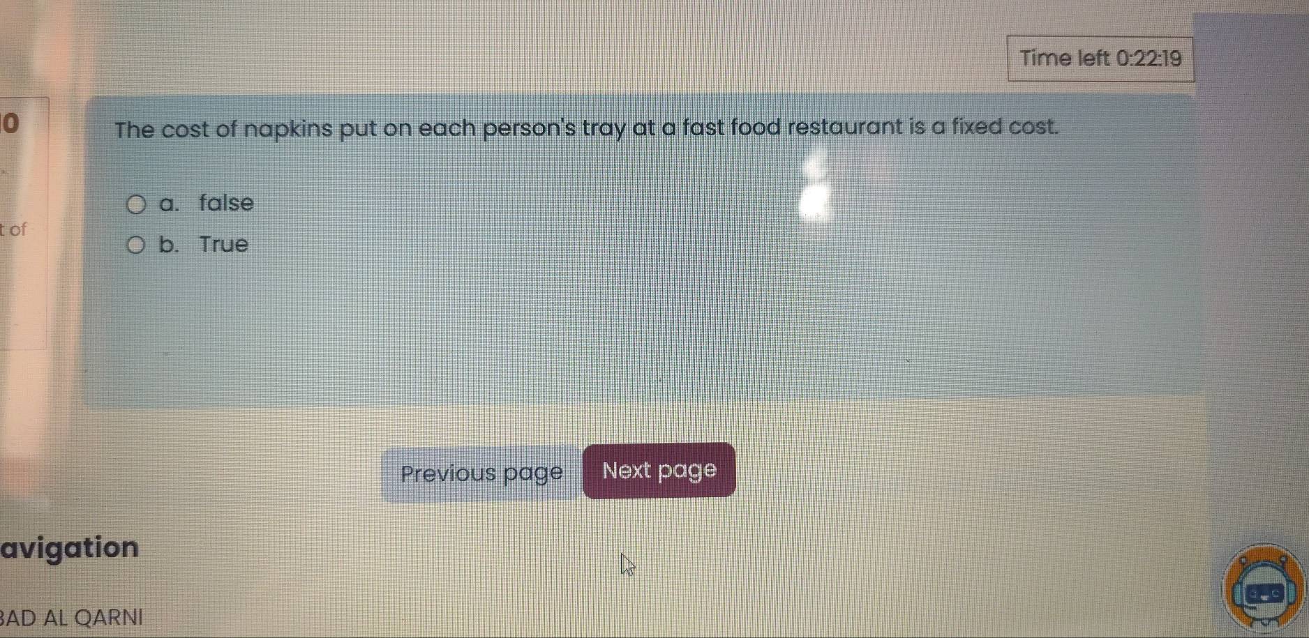 Time left 0:22:19 
0
The cost of napkins put on each person's tray at a fast food restaurant is a fixed cost.
a. false
tof
b. True
Previous page Next page
avigation
AD AL QARNI