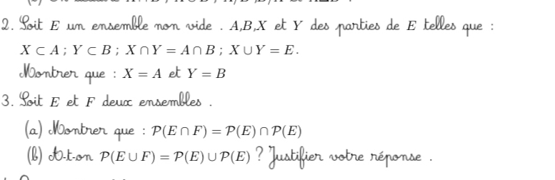 Soit E um ensemble non vide . A, B, X et Y des parties de E telles que :
X⊂ A; Y⊂ B; X∩ Y=A∩ B; X∪ Y=E. 
Montrer que : X=A e Y=B
3. Soit E et F deux ensembles . 
(a) Montrer que : P(E∩ F)=P(E)∩ P(E)
(b) O-t-on P(E∪ F)=P(E)∪ P(E) ustikie T Tể