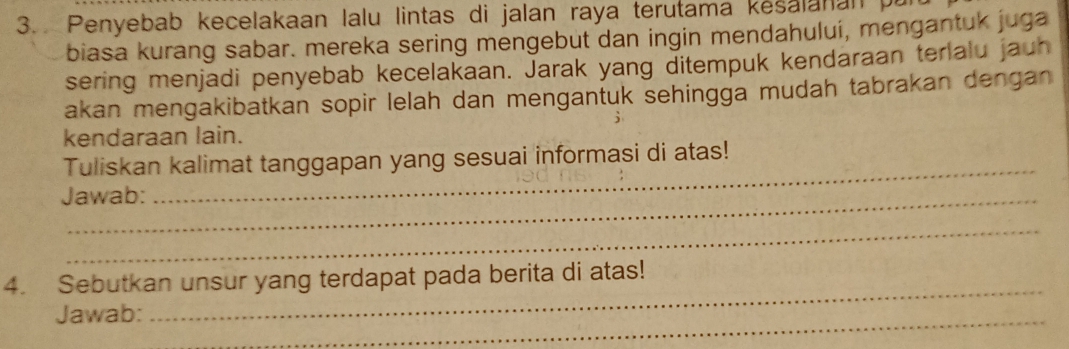 Penyebab kecelakaan lalu lintas di jalan raya terutama kesalanan p 
biasa kurang sabar. mereka sering mengebut dan ingin mendahului, mengantuk juga 
sering menjadi penyebab kecelakaan. Jarak yang ditempuk kendaraan terlalu jauh 
akan mengakibatkan sopir lelah dan mengantuk sehingga mudah tabrakan dengan 
kendaraan lain. 
Tuliskan kalimat tanggapan yang sesuai informasi di atas! 
Jawab: 
_ 
_ 
4. Sebutkan unsur yang terdapat pada berita di atas! 
Jawab: 
_ 
_