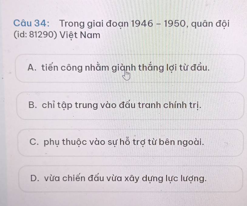 Trong giai đoạn 1946-1950 , quân đội
(id: 81290) Việt Nam
A. tiến công nhằm giành thắng lợi từ đầu.
B. chỉ tập trung vào đấu tranh chính trị.
C. phụ thuộc vào sự hỗ trợ từ bên ngoài.
D. vừa chiến đấu vừa xây dựng lực lượng.