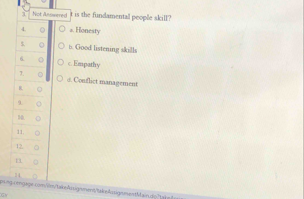 Not Answered t is the fundamental people skill?
4.
a. Honesty
5. b. Good listening skills
6.
c. Empathy
7.
d. Conflict management
8.
9.
10.
11、
12.
13.
14,
ps.ng.cengage.com/ilm/takeAssignment/takeAssignmentMain.do take r
GY