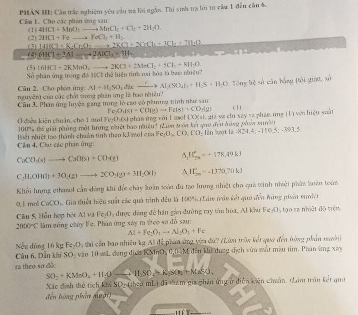 PHẢN III: Cầu trắc nghiệm yêu cầu trá lời ngẫn. Thi sinh trá lời từ câu 1 đến câu 6.
Câu 1. Cho các phân ứng sau:
(1) 4HCl+MnO_2to MnCl_2+Cl_2+2H_2O.
(2) 2HCl+Feto FeCl_2+H_2
(3) 14HCl+K_2Cr_2O_7to 2KCl+2CrCl_3+3Cl_2+7H_2O
(4) 6HCl+2Alto 2AlCl_3+3H_2.
(5) 16HCl+2KMnO_4to 2KCl+2MnCl_2+5Cl_2+8H_2O.
Số phân ứng trong đó HCl thể hiện tính oxi hóa là bao nhiêu?
Câu 2. Cho phân ứng: Al+H_2SO_4discto Al_2(SO_4)_3+H_2S+H_2O Tông hhat c số cân bằng (tổi gián, số
nguyên) của các chất trong phàn ứng là bao nhiêu?
Câu 3. Phân ứng luyện gang trong lồ cao có phương trình như sau: (1)
Fe_2O_3(s)+CO(g)to Fe(s)+CO_2(g)
Ở điều kiện chuân, cho 1 mol Fe_2O_3(s) phān ứng với l mol CO(s) ,giả sứ chỉ xây ra phản ứng (1) với hiệu suất
100% thì giải phỏng một lượng nhiệt bao nhiêu? (Làm tròn kết qua đến hàng phần mười)
Biết nhiệt tạo thành chuẩn tính theo kJ/mol của Fe_2O_3,CO,CO_2 lần lượt là -824,4;-110,5;-393,5.
Câu 4. Cho các phản ứng:
CaCO_3(s)to CaO(s)+CO_2(g)
△ _rH_(200)^0=+178.49kJ
C_2H_5OH(l)+3O_2(g)to 2CO_2(g)+3H_2O(l) △ _rH_(201)^0=-1370.70kJ
Khối lượng ethanol cần dùng khi đốt chấy hoàn toàn đu tạo lượng nhiệt cho quá trình nhiệt phân hoàn toàn
0.1mol CaCO_3. Giả thiết hiệu suất các quá trình đều là 100%.(Làm tròn kết quá đến hàng phần mười)
Câu 5. Hỗn hợp bột Al và Fe_2O : được dùng đề hàn gắn đường ray tàu hòa, Al khữ Fe_2O_3 tạo ra nhiệt độ trên
2000°C lảm nóng chây Fe. Phân ứng xây ra theo sơ đồ sau:
Al+Fe_2O_3to Al_2O_3+Fe
Nếu dùng 16 kg Fe_2O_3 4 thi cần bao nhiêu kg Al để phản ứng vừa đù? (Làm tròn kết quá đến hàng phần mười)
Câu 6. Dẫn khí SO_2 vào 10 mL dung dịch KMnO, 0,04M đến khi dung dịch vừa mắt màu tím. Phản ứng xay
ra theo sơ đồ:
SO_2+KMnO_4+H_2Oto H_2SO_4+K_2SO_4+MnSO_4
Xác định thể tích khí SO_2 (theo mL) đã tham gia phản ứng ở điều kiện chuân. (Làm tròn kết qua
đến hàng phần mười)
Hể T