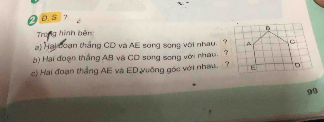 2 Đ, S ? 
Trong hình bên: 
a) Hai doạn thẳng CD và AE song song với nhau. ? 
b) Hai đoạn thẳng AB và CD song song với nhau. ? 
c) Hai đoạn thẳng AE và ED vuông góc với nhau. ? 
99