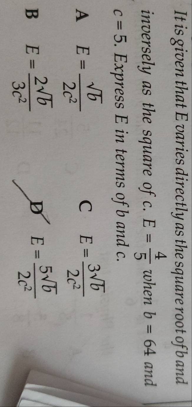 It is given that E varies directly as the square root of b and
inversely as the square of c. E= 4/5  when b=64 and
c=5. Express E in terms of b and c.
A E= sqrt(b)/2c^2 
C E= 3sqrt(b)/2c^2 
B E= 2sqrt(b)/3c^2 
D E= 5sqrt(b)/2c^2 