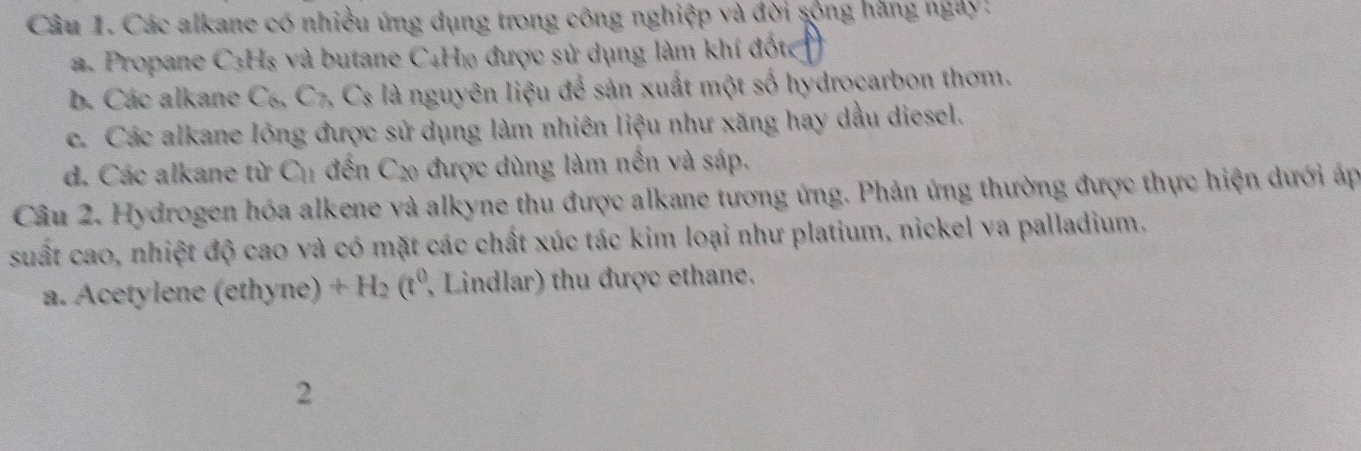 Các alkane có nhiều ứng dụng trong công nghiệp và đời sộng hãng ngày:
a. Propane C3Hs và butane C4H₁ được sử dụng làm khí đốt
b. Các alkane ( _6C_7, C_8 Is là nguyên liệu để sản xuất một số hydrocarbon thơm.
c. Các alkane lông được sử dụng làm nhiên liệu như xăng hay dầu diesel.
d. Các alkane từ C_11 đến C_20 được dùng làm nền và sáp.
Câu 2. Hydrogen hóa alkene và alkyne thu được alkane tương ứng. Phản ứng thường được thực hiện dưới áp
suất cao, nhiệt độ cao và có mặt các chất xúc tác kim loại như platium, nickel va palladium.
a. Acetylene (ethyne) +H_2(t^0 , Lindlar) thu được ethane.
2