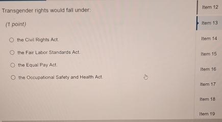 Transgender rights would fall under: Item 12
(1 point) Item 13
the Civil Rights Act. Item 14
the Fair Labor Standards Act. Item 15
the Equal Pay Act.
Item 16
the Occupational Safety and Health Act.
Item 17
Item 18
Item 19