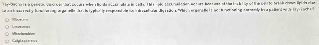 Tay-Sachs is a genetic disorder that occurs when lipids accumulate in cells. This lipid accumulation occurs because of the inability of the cell to break down lipids due
to an incorrectly functioning organelle that is typically responsible for intracellular digestion. Which organelle is not functioning correctly in a patient with Tay-Sachs?
Ribosome
Lysosomes
Mitochondrion
Golgi apparatus