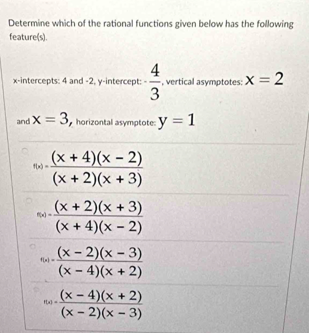 Determine which of the rational functions given below has the following
feature(s).
x-intercepts: 4 and -2, y-intercept: - 4/3  , vertical asymptotes: x=2
and x=3 horizontal asymptote: y=1
f(x)= ((x+4)(x-2))/(x+2)(x+3) 
f(x)= ((x+2)(x+3))/(x+4)(x-2) 
f(x)= ((x-2)(x-3))/(x-4)(x+2) 
f(x)= ((x-4)(x+2))/(x-2)(x-3) 