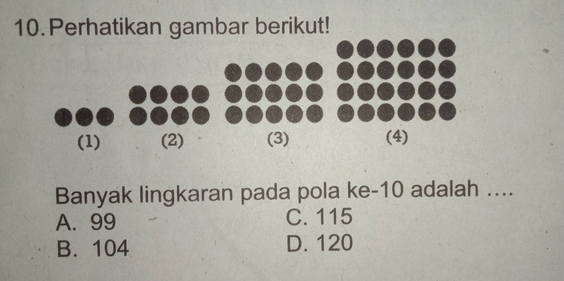 Perhatikan gambar berikut!
Banyak lingkaran pada pola ke -10 adalah ....
A. 99 C. 115
B. 104
D. 120