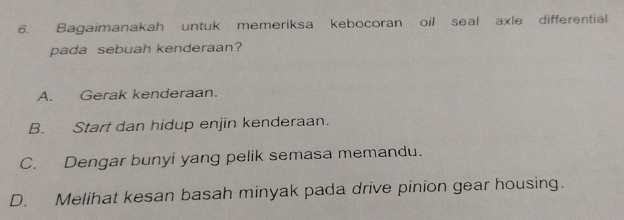 Bagaimanakah untuk memeriksa kebocoran oil seal axle differential
pada sebuah kenderaan?
A. Gerak kenderaan.
B. Start dan hidup enjin kenderaan.
C. Dengar bunyi yang pelik semasa memandu.
D. Melihat kesan basah minyak pada drive pinion gear housing.