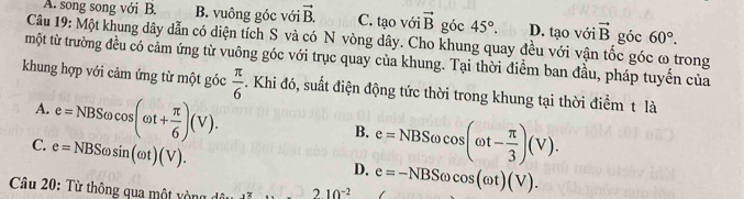 A. song song với B. B. vuông góc với vector B. C. tạo với vector B góc 45°. D. tạo với vector B góc 60°. 
Câu 19: Một khung dây dẫn có diện tích S và có N vòng dây. Cho khung quay đều với vận tốc góc ω trong
một từ trường đều có cảm ứng từ vuông góc với trục quay của khung. Tại thời điểm ban đầu, pháp tuyến của
khung hợp với cảm ứng từ một góc  π /6 . Khi đó, suất điện động tức thời trong khung tại thời điểm t là
A. e=NBSomega cos (omega t+ π /6 )(V).
B.
C. e=NBSomega sin (omega t)(V).
D. e=NBSomega cos (omega t- π /3 )(V). 
Câu 20: Từ thông qua một vòng 210^(-2) e=-NBSomega cos (omega t)(V).