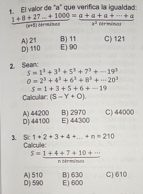 El valor de “ a ” que verifica la igualdad:
 (1+8+27...+1000)/(x+5)tirminos = (a+a+a+·s +a)/x^2tirminos 
A) 21 B) 11 C) 121
D) 110 E) 90
2. Sean:
S=1^3+3^3+5^3+7^3+·s 19^3
0=2^3+4^3+6^3+8^3+·s 20^3
S=1+3+5+6+·s 19
Calcular: (S-Y+O).
A) 44200 B) 2970 C) 44000
D) 44100 E) 44300
3. Si: 1+2+3+4+...+n=210
Calcule:
n términos
A) 510 B) 630 C) 610
D) 590 E) 600