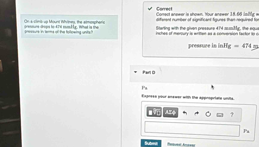 Correct 
Correct answer is shown. Your answer 18.66 inHg w 
On a climb up Mount Whitney, the atmospheric different number of significant figures than required fo 
pressure drops to 474 mmHg. What is the Starting with the given pressure 474 mmHg, the equa 
pressure in terms of the following units? inches of mercury is written as a conversion factor to c 
pressure in in Hg=474m
Part D 
Pa 
Express your answer with the appropriate units.
AΣφ ? 
Pa 
Submit Request Answer