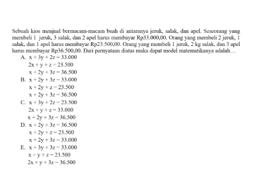 Sebuah kios menjual bermacam-macam buah di antaranya jeruk, salak, dan apel. Seseorang yang
membeli 1 jeruk, 3 salak, dan 2 apel harus membayar Rp33.000,00. Orang yang membeli 2 jeruk, 1
salak, dan 1 apel harus membayar Rp23.500,00. Orang yang membeli 1 jeruk, 2 kg salak, dan 3 apel
harus membayar Rp36.500,00. Dari pernyataan diatas maka dapat model matematikanya adalah…
A. x+3y+2z=33.000
2x+y+z=23.500
x+2y+3z-36.500
B. x+2y+3z=33.000
x+2y+z=23.500
x+2y+3z=36.500
C. x+3y+2z=23.500
2x+y+z=33.000
x+2y+3z=36.500
D. x+2y+3z=36.500
x+2y+z=23.500
x+2y+3z=33.000
E. x+3y+3z=33.000
x+y+z=23.500
2x+y+3z-36.500