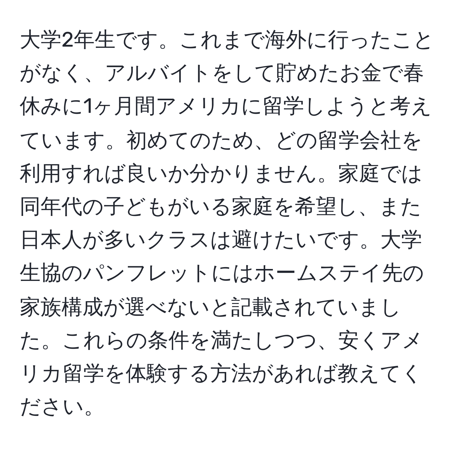 大学2年生です。これまで海外に行ったことがなく、アルバイトをして貯めたお金で春休みに1ヶ月間アメリカに留学しようと考えています。初めてのため、どの留学会社を利用すれば良いか分かりません。家庭では同年代の子どもがいる家庭を希望し、また日本人が多いクラスは避けたいです。大学生協のパンフレットにはホームステイ先の家族構成が選べないと記載されていました。これらの条件を満たしつつ、安くアメリカ留学を体験する方法があれば教えてください。