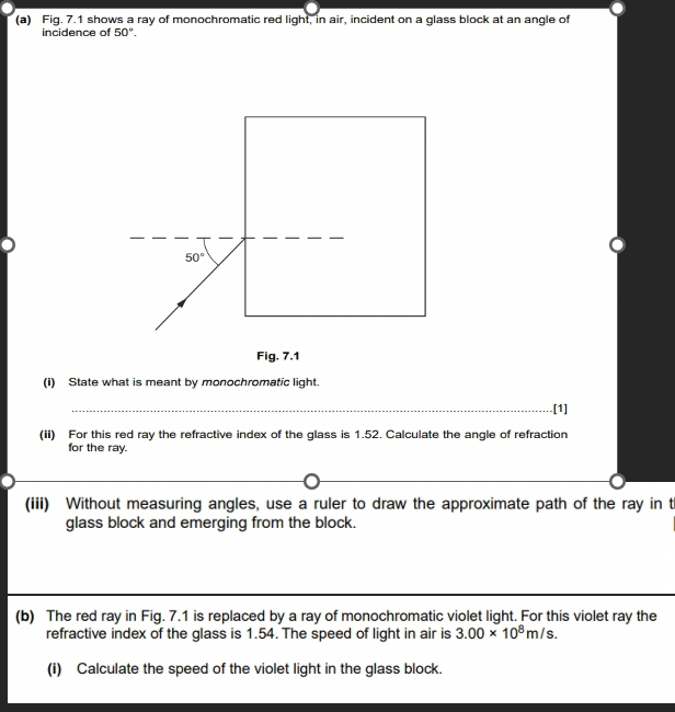 Fig. 7.1 shows a ray of monochromatic red light, in air, incident on a glass block at an angle of 
incidence of 50°.
50°
Fig. 7.1 
(i) State what is meant by monochromatic light. 
_.[1] 
(ii) For this red ray the refractive index of the glass is 1.52. Calculate the angle of refraction 
for the ray. 
(iii) Without measuring angles, use a ruler to draw the approximate path of the ray in th 
glass block and emerging from the block. 
(b) The red ray in Fig. 7.1 is replaced by a ray of monochromatic violet light. For this violet ray the 
refractive index of the glass is 1.54. The speed of light in air is 3.00* 10^8m/s. 
(i) Calculate the speed of the violet light in the glass block.