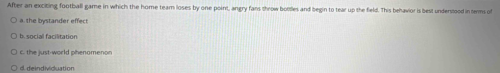 After an exciting football game in which the home team loses by one point, angry fans throw bottles and begin to tear up the field. This behavior is best understood in terms of
a. the bystander effect
b. social facilitation
c. the just-world phenomenon
d. deindividuation