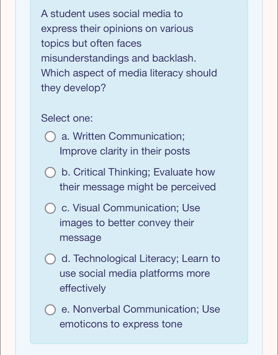 A student uses social media to
express their opinions on various
topics but often faces
misunderstandings and backlash.
Which aspect of media literacy should
they develop?
Select one:
a. Written Communication;
Improve clarity in their posts
b. Critical Thinking; Evaluate how
their message might be perceived
c. Visual Communication; Use
images to better convey their
message
d. Technological Literacy; Learn to
use social media platforms more
effectively
e. Nonverbal Communication; Use
emoticons to express tone