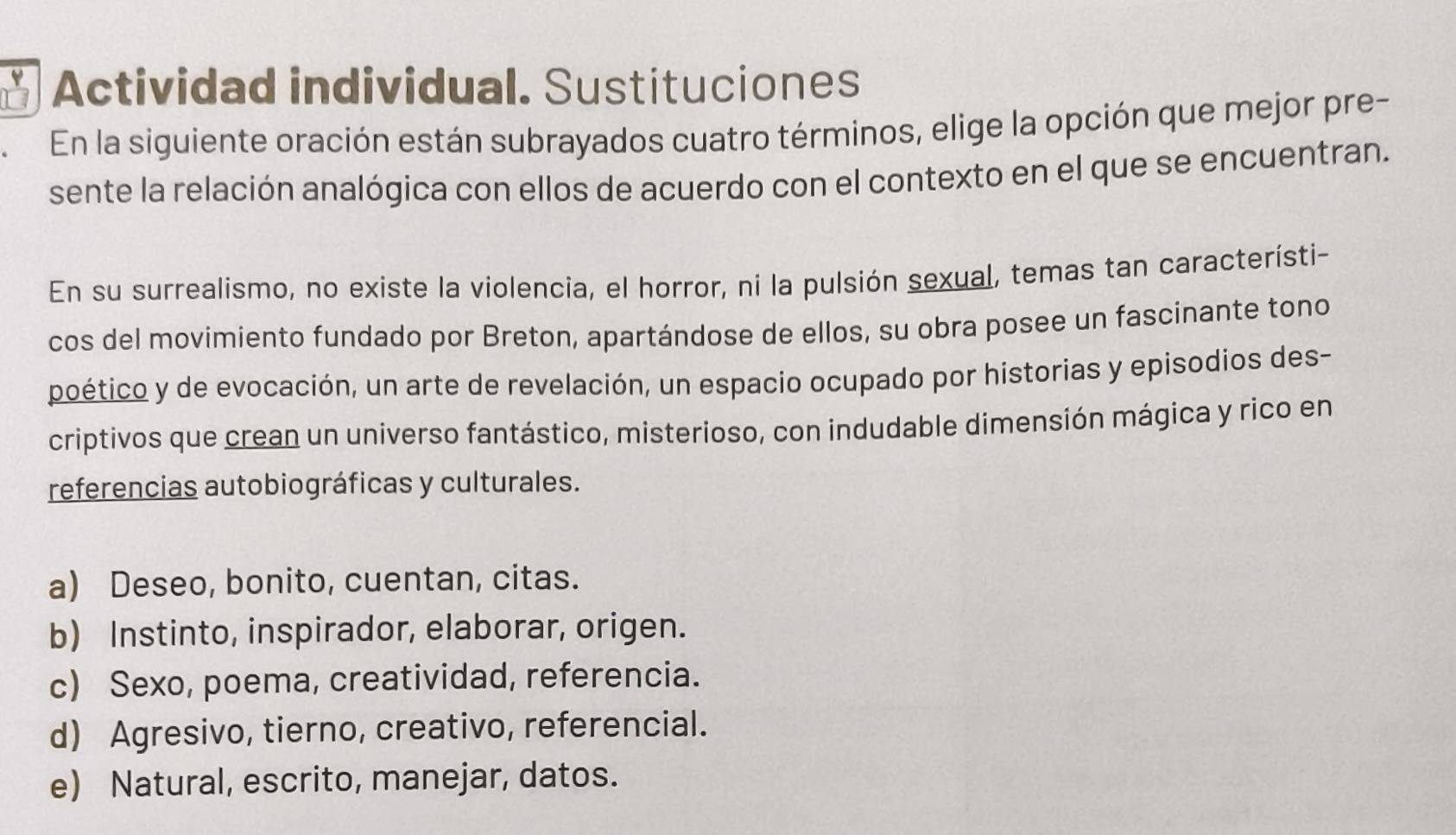 Actividad individual. Sustituciones
En la siguiente oración están subrayados cuatro términos, elige la opción que mejor pre-
sente la relación analógica con ellos de acuerdo con el contexto en el que se encuentran.
En su surrealismo, no existe la violencia, el horror, ni la pulsión sexual, temas tan característi-
cos del movimiento fundado por Breton, apartándose de ellos, su obra posee un fascinante tono
poético y de evocación, un arte de revelación, un espacio ocupado por historias y episodios des-
criptivos que crean un universo fantástico, misterioso, con indudable dimensión mágica y rico en
referencias autobiográficas y culturales.
a) Deseo, bonito, cuentan, citas.
b) Instinto, inspirador, elaborar, origen.
c) Sexo, poema, creatividad, referencia.
d) Agresivo, tierno, creativo, referencial.
e) Natural, escrito, manejar, datos.