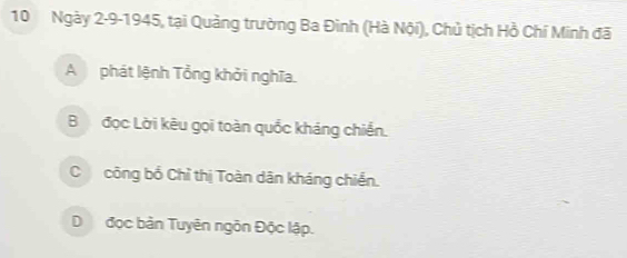 Ngày 2-9-1945, tại Quảng trường Ba Đinh (Hà Nội), Chủ tịch Hồ Chí Minh đã
A phát lệnh Tổng khởi nghĩa.
B đọc Lời kêu gọi toàn quốc kháng chiến.
C công bổ Chỉ thị Toàn dân kháng chiến.
Dđọc bản Tuyên ngôn Độc lập.