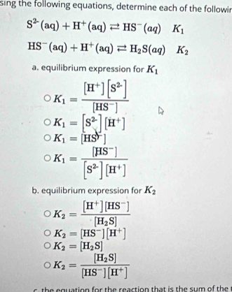 sing the following equations, determine each of the followir
S^(2-)(aq)+H^+(aq)leftharpoons HS^-(aq)K_1
HS^-(aq)+H^+(aq)leftharpoons H_2S(aq) K_2
a. equilibrium expression for K_1
K_1= ([H^+][S^2])/[HS^-] 
K_1=[S^2][H^+]
K_1=[HS^-]
K_1= ([HS^-])/[S^2][H^+] 
b. equilibrium expression for K_2
K_2=frac [H^+][HS^-][H_2S]
K_2=[HS^-][H^+]
K_2=[H_2S]
K_2=frac [H_2S][HS^-][H^+]
t e quation for th e reaction that is the sum of the t