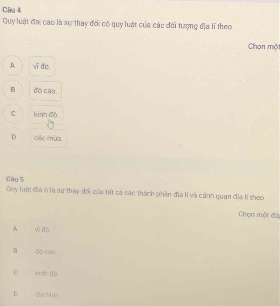 Quy luật đai cao là sự thay đối có quy luật của các đối tượng địa lí theo
Chọn một
A vǐ độ.
B độ cao.
C kinh độ.
D các mùa.
Câu 5
Quy luật địa ô là sự thay đối của tất cả các thành phần địa lí và cảnh quan địa lí theo
Chọn một đá
A vĩ độ.
B độ cao.
C kinh độ.
D địa hình.