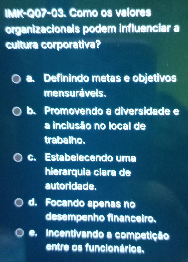 IMK-Q07-03. Como os valores
organizacionais podem influenciar a
cultura corporativa?
a. Definindo metas e objetivos
mensuráveis.
b. Promovendo a diversidade e
a inclusão no local de
trabalho.
c. Estabelecendo uma
hierarquia clara de
autoridade.
d. Focando apenas no
desempenho financeiro.
e, Incentivando a competição
entre os funcionários.