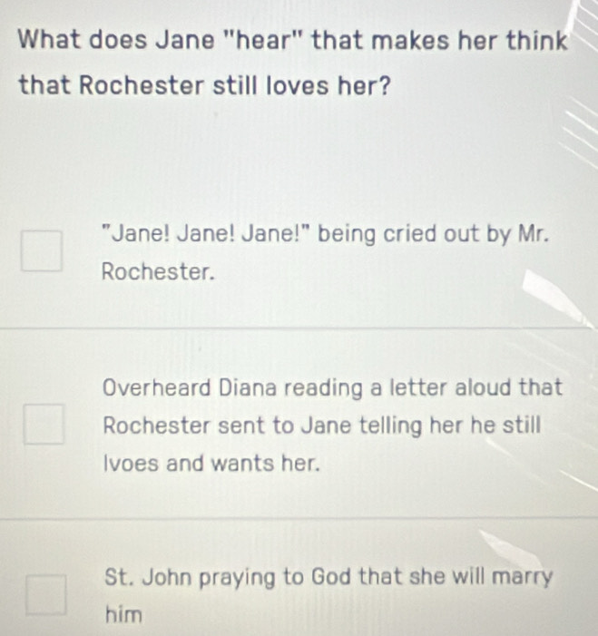 What does Jane "hear" that makes her think
that Rochester still loves her?
"Jane! Jane! Jane!" being cried out by Mr.
Rochester.
Overheard Diana reading a letter aloud that
Rochester sent to Jane telling her he still
Ivoes and wants her.
St. John praying to God that she will marry
him