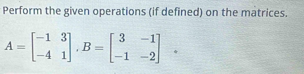 Perform the given operations (if defined) on the matrices.
A=beginbmatrix -1&3 -4&1endbmatrix , B=beginbmatrix 3&-1 -1&-2endbmatrix