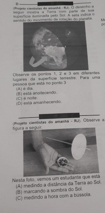 (Projeto cientistas do amanhã - RJ). O desenho a
seguir mostra a Terra com parte de sua
superfície iluminada pelo Sol. A seta indica o
semovimento de rotação do planeta. M
p
Observe os pontos 1, 2 e 3 em diferentes
lugares da superfície terrestre. Para uma
pessoa que está no ponto 3
(A) é dia.
(B) está anoitecendo.
(C) é noite.
(D) está amanhecendo.
(Projeto cientistas do amanhã - RJ). Observe a
fig
Nesta foto, vemos um estudante
(A) medindo a distância da Terra ao Sol.
(B) marcando a sombra do Sol.
(C) medindo a hora com a bússola.