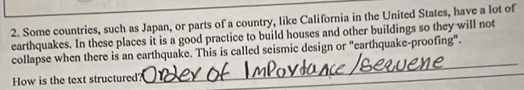 Some countries, such as Japan, or parts of a country, like California in the United States, have a lot of 
earthquakes. In these places it is a good practice to build houses and other buildings so they will not 
collapse when there is an earthquake. This is called seismic design or "earthquake-proofing". 
How is the text structured? 
_