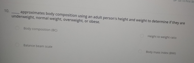 Đ Gồ To First Sk 
10. 
_underweight, normal weight, overweight, or obese. approximates body composition using an adult person's height and weight to determine if they are 
Body composition (BC) Height to weight ratio 
Balance beam scale Body mass index (BMI)