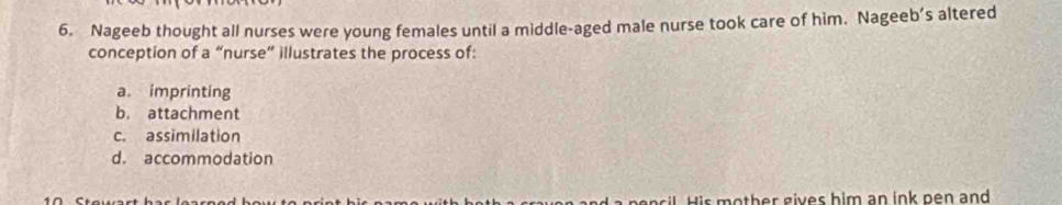 Nageeb thought all nurses were young females until a middle-aged male nurse took care of him. Nageeb’s altered
conception of a “nurse” illustrates the process of:
a. imprinting
b. attachment
c. assimilation
d. accommodation
o th er gives him an ink pen and