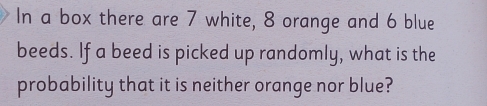 In a box there are 7 white, 8 orange and 6 blue 
beeds. If a beed is picked up randomly, what is the 
probability that it is neither orange nor blue?