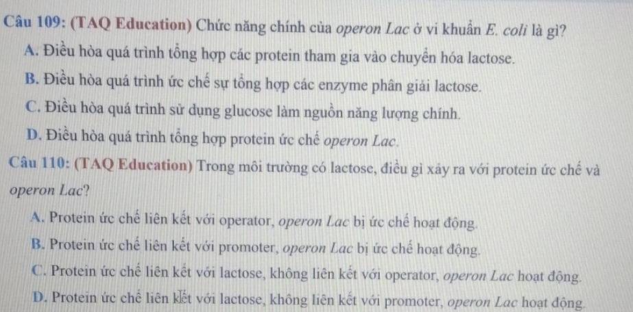 (TAQ Education) Chức năng chính của operon Lac ở vi khuẩn E. coli là gì?
A. Điều hòa quá trình tổng hợp các protein tham gia vào chuyển hóa lactose.
B. Điều hòa quá trình ức chế sự tổng hợp các enzyme phân giải lactose.
C. Điều hòa quá trình sử dụng glucose làm nguồn năng lượng chính.
D. Điều hòa quá trình tổng hợp protein ức chế operon Lac.
Câu 110: (TAQ Education) Trong môi trường có lactose, điều gì xảy ra với protein ức chế và
operon Lac?
A. Protein ức chế liên kết với operator, operon Lac bị ức chế hoạt động.
B. Protein ức chế liên kết với promoter, operon Lac bị ức chế hoạt động.
C. Protein ức chế liên kết với lactose, không liên kết với operator, operon Lac hoạt động.
D. Protein ức chế liên kết với lactose, không liên kết với promoter, operon Lac hoạt động.