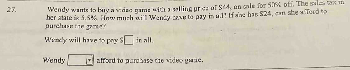 Wendy wants to buy a video game with a selling price of $44, on sale for 50% off. The sales tax in
her state is 5.5%. How much will Wendy have to pay in all? If she has $24, can she afford to
purchase the game?
Wendy will have to pay S□ inall.
Wendy □ afford to purchase the video game.