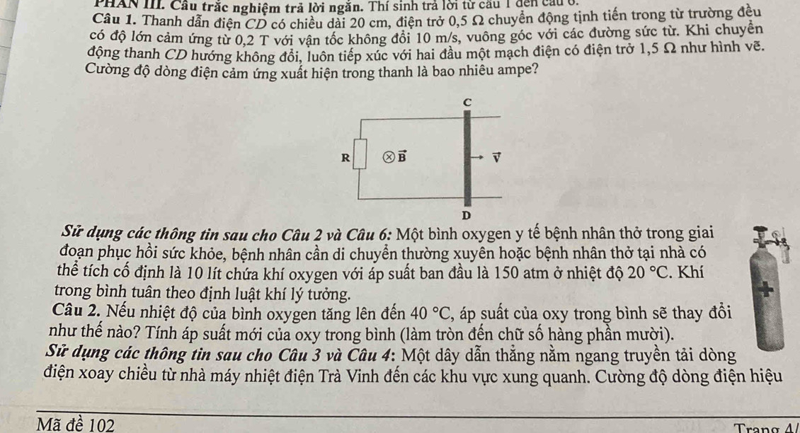 PHAN III. Cầu trắc nghiệm trả lời ngăn. Thí sinh trả lời từ cầu 1 dến cầuở
Câu 1. Thanh dẫn điện CD có chiều dài 20 cm, điện trở 0,5 Ω chuyển động tịnh tiến trong từ trường đều
có độ lớn cảm ứng từ 0,2 T với vận tốc không đổi 10 m/s, vuông góc với các đường sức từ. Khi chuyển
động thanh CD hướng không đổi, luôn tiếp xúc với hai đầu một mạch điện có điện trở 1,5 Ω như hình vẽ.
Cường độ dòng điện cảm ứng xuất hiện trong thanh là bao nhiêu ampe?
Sử dụng các thông tin sau cho Câu 2 và Câu 6: Một bình oxygen y tế bệnh nhân thở trong giai
đoạn phục hồi sức khỏe, bệnh nhân cần di chuyển thường xuyên hoặc bệnh nhân thở tại nhà có
thể tích cố định là 10 lít chứa khí oxygen với áp suất ban đầu là 150 atm ở nhiệt độ 20°C. Khí
trong bình tuân theo định luật khí lý tưởng.
Câầu 2. Nếu nhiệt độ của bình oxygen tăng lên đến 40°C 4, áp suất của oxy trong bình sẽ thay đổi
như thế nào? Tính áp suất mới của oxy trong bình (làm tròn đến chữ số hàng phần mười).
Sử dụng các thông tin sau cho Câu 3 và Câu 4: Một dây dẫn thẳng nằm ngang truyền tải dòng
điện xoay chiều từ nhà máy nhiệt điện Trà Vinh đến các khu vực xung quanh. Cường độ dòng điện hiệu
Mã đề 102