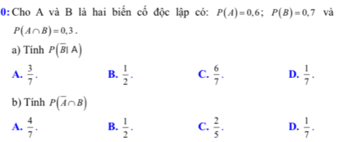 0:Cho A và B là hai biển cố độc lập có: P(A)=0,6; P(B)=0,7 và
P(A∩ B)=0,3. 
a) Tinh P(overline B|A)
A.  3/7 . B.  1/2 . C.  6/7 . D.  1/7 . 
b) Tính P(overline A∩ B)
A.  4/7 . B.  1/2 . C.  2/5 . D.  1/7 .