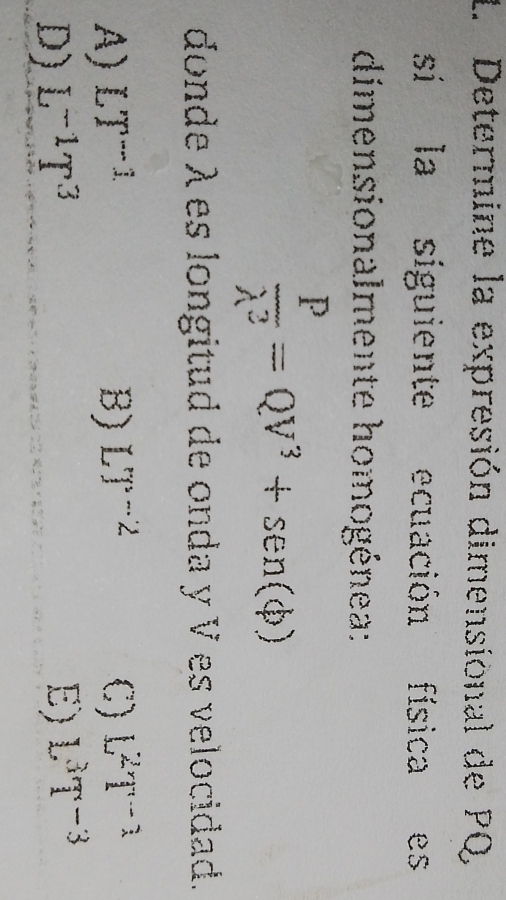 Determine la expresión dimensional de PQ
sí la siguiente ecuación física es
dimensionalmente homogénea:
 P/lambda^2 =QV^3+sen (phi )
donde λes longitud de onda y V es velocidad.
A) LT^(-1) B) LT^(-2) C) L^2T^(-1)
D) L^(-1)T^3 E) L^3T^(-3)