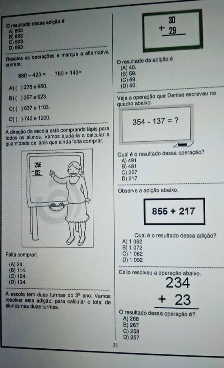 resultado dessa adição é
B) 893 beginarrayr 30 +29 hline endarray
A) 803
C) 903
D) 993
Resolva as operações e marque a alternativa
correta :
O resultado da adição é
(A) 40.
680-423= 780+143=
(B) 59.
A)( ) 275 e 950. (C)69.
(D) 60.
B) ( ) 257 e 923.
Veja a operação que Denise escreveu no
C)( ) 637 e 1103. quadro abaixo.
D) ( ) 742 e 1200.
354-137= ?
A direção da escola está comprando lápis para
todos os alunos. Vamos ajudá-la a calcular a
quantidade de lápis que ainda falta comprar.
Qual é o resultado dessa operação?
A) 491
B) 481
C) 227
Dj 217
Observe a adição abaixo.
855+217
Qual é o resultado dessa adição?
A) 1 062
B) 1 072
Falta comprar: C) 1 082
D) 1 092
(A) 24.
(B) 114.  Célio resolveu a operação abaixo.
(C) 124.
(D) 134.
A escola tem duas turmas do 3^0 ano. Vamos
resolver esta adição, para calcular o total de
beginarrayr 234 +23 hline endarray
alunos nas duas turmas. O resultado dessa operação é?
A) 268
B) 267
C) 258
D) 257
31