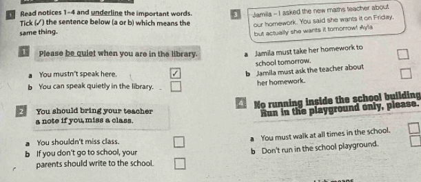 Read notices 1-4 and underline the important words. 3 Jamila - I asked the new maths teacher about
Tick (√) the sentence below (a or b) which means the
same thing. our homework. You said she wants it on Friday,
but actually she wants it tomorrow! Ayla
1 Please be quiet when you are in the library. a Jamila must take her homework to
school tomorrow.
a You mustn't speak here.
b Jamila must ask the teacher about
her homework.
b You can speak quietly in the library. _
4 No running inside the school building
You should bring your teacher
Run in the playground only, please.
a note if you miss a class.
You shouldn't miss class.
a You must walk at all times in the school.
b If you don't go to school, your
b Don't run in the school playground.
parents should write to the school.