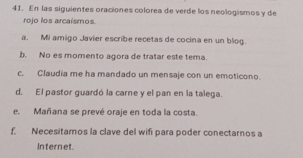 En las siguientes oraciones colorea de verde los neologismos y de 
rojo los arcaísmos. 
a. Mi amigo Javier escribe recetas de cocina en un blog. 
b. No es momento agora de tratar este tema. 
c. Claudia me ha mandado un mensaje con un emoticono. 
d. El pastor guardó la carne y el pan en la talega. 
e. Mañana se prevé oraje en toda la costa. 
f. Necesitamos la clave del wifi para poder conectarnos a 
Internet.