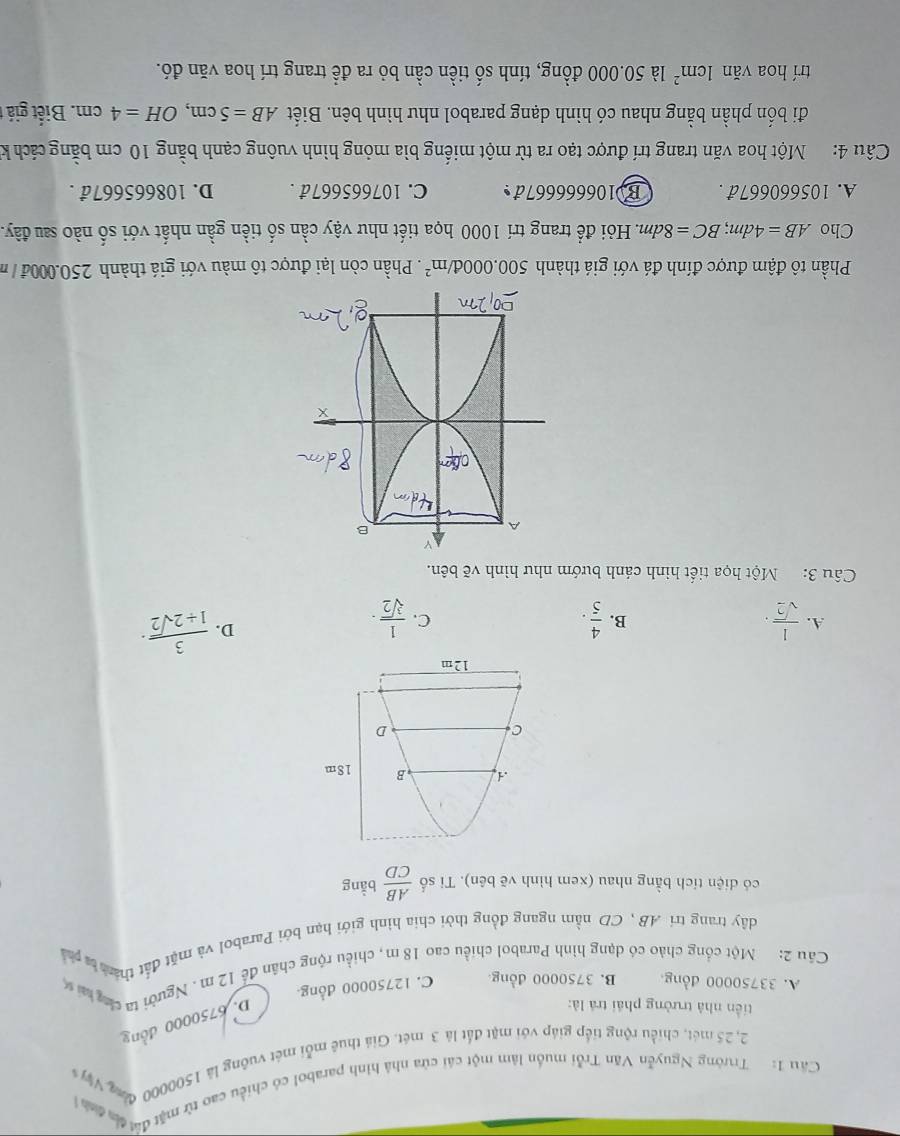 Cầu 1: Trưởng Nguyễn Văn Trỗi muồn lâm một cái cửa nhà hình parabol có chiều cao từ mặt đờ đa đa 
2, 25 mét, chiều rộng tiếp giáp với mặt đất là 3 mét. Giả thuê mỗi mét vuỡng là 1500000 đòn Vy 
tiền nhà trưởng phái trá là:
D. 6750000 đồng
A. 33750000 đồng. B. 3750000 đồng C. 12750000 đồng
Cău 2: Một cổng chảo có dạng hình Parabol chiều cao 18 m, chiều rộng chân để 12m . Người ta chg tạ s
dây trang tri AB , CD nằm ngang đồng thời chia hình giới hạn bởi Parabol và mặt đất thán t ph
có diện tích bằng nhau (xem hình vẽ bên). Tỉ số  AB/CD  bằng
B 18m
C
D
12m
A.  1/sqrt(2) .  4/5 .  1/sqrt[3](2) ·
B.
C.
D.  3/1+2sqrt(2) ·
Câu 3: Một họa tiết hình cánh bướm như hình vẽ bên.
Phần tô đậm được đính đá với giá thành 500.000d/m^2. Phần còn lại được tô màu với giá thành 250.000đ / m
Cho AB=4dm;BC=8dm. Hỏi để trang trí 1000 họa tiết như vậy cần số tiền gần nhất với số nào sau đây.
A. 105660667đ . B.106666667đ C. 107665667đ . D. 108665667đ .
Câu 4:  Một hoa văn trang trí được tạo ra từ một miếng bìa mỏng hình vuông cạnh bằng 10 cm bằng cách k
đi bốn phần bằng nhau có hình dạng parabol như hình bên. Biết AB=5cm,OH=4 CI m . Biết giá t
trí hoa văn 1cm^2 là 50.000 đồng, tính số tiền cần bỏ ra để trang trí hoa văn đó.