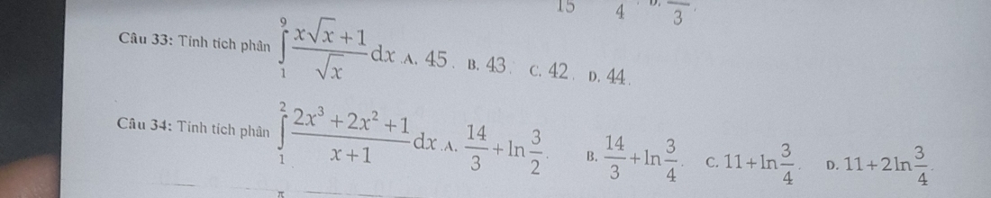 4 frac 3
Câu 33: Tính tích phân ∈tlimits _1^(9frac xsqrt(x)+1)sqrt(x)dx^ 45. □  B. 43 C. 42. D. 44.
A 
Câu 34: Tính tích phân ∈tlimits _1^(2frac 2x^3)+2x^2+1x+1dx .A.  14/3 +ln  3/2 . B.  14/3 +ln  3/4  C. 11+ln  3/4 . D. 11+2ln  3/4 .