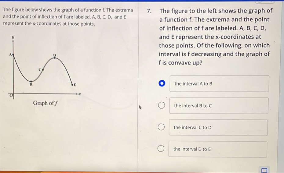 The figure below shows the graph of a function f. The extrema 7. The figure to the left shows the graph of
and the point of inflection of f are labeled. A, B, C, D, and E a function f. The extrema and the point
represent the x-coordinates at those points.
of inflection of f are labeled. A, B, C, D,
and E represent the x-coordinates at
those points. Of the following, on which
interval is f decreasing and the graph of
f is convave up?
the interval A to B
Graph of f the interval B to C
the interval C to D
the interval D to E