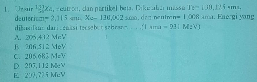 Unsur _(54)^(130)Xe , neutron, dan partikel beta. Diketahui massa Te=130,125sma, 
deuterium =2,115sma, Xe=130,002sma , dan neutron =1,008sma. Energi yang
dihasilkan dari reaksi tersebut sebesar. . . . (1sma=931MeV)
A. 205,432 MeV
B. 206,512 MeV
C. 206,682 MeV
D. 207,112 MeV
E. 207,725 MeV