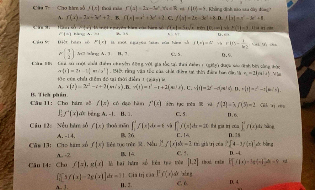 Cho hàm số f(x) thoà mãn f'(x)=2x-3e^x,forall x∈ R và f(0)=5. Khẳng định nào sau đây đũng?
A. f(x)=2x+3e^x+2 B. f(x)=x^2+3e^x+2. C. f(x)=2x-3e^x+8 .D. f(x)=x^2-3e^x+8.
Câu 8: Hàm số F(x) là một nguyên hàm của hàm số f(x)=5xsqrt(x) trên (0;+∈fty ) và F(1)=5 Giả trị của
F(4) bằng A. 70. B. 35 C. 67 D. 69.
Câu 9: Biết hàm số F(x) là một nguyên hàm của hàm số f(x)=4^x và F(1)= 1/ln 2  Giả trị của
F( 3/2 ). In2 bằng A. 3. B. 7 C. 5. D. 9.
Câu 10: Giá sử một chất điểm chuyền động với gia tốc tại thời điểm 1 (giây) được xác định bởi công thức
a(t)=2t-1(m/s^2). Biết rằng vận tốc của chất điểm tại thời điểm ban đầu là v_0=2(m/s) Vận
ốc của chất điểm đó tại thời điểm 1 ( gihat ay) là
A. v(t)=2t^2-t+2(m/s) .B. v(t)=t^2-t+2(m/s). C. v(t)=2t^2-t(m/s). D. v(t)=t^2-t(m/s).
B. Tích phân,
Câu 11: Cho hàm số f(x) có đạo hàm f'(x) liên tục trên R và f(2)=3,f(5)=2 ,  Giả trị của
∈t _2^5f'(x)dx bằng A. -1. B. 1. C. 5. D. 6.
Câu 12: Nếu hàm số f(x) thoả mãn ∈t _1^3f(x)dx=6 và ∈t _1^5f(x)dx=20 thì giá trị của ∈t _3^5f(x)dx bằng
A. -14. B. 26. C. 14. D. 28.
Câu 13: Cho hàm số f(x) liên tục trên R . Nếu ∈t _(-1)^4f(x) dx=2 thì giá trị của ∈t _(-1)^4[4-3f(x)] dx bàng
A. -2. B. 14. C. 5.
D. -4.
Câu 14: Cho f(x),g(x) là hai hàm số liên tục trên [1;2] thoá mãn ∈t _1^2[f(x)+3g(x)]dx=9 và
∈t _1^2[5f(x)-2g(x)]dx=11. Giá trị của ∈t _1^2f(x)dx bằng
A. 3. B. 2. C. 6.
D. 4.