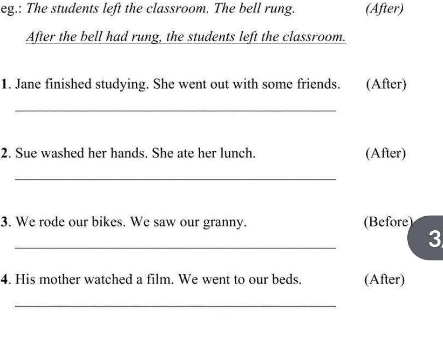 eg.: The students left the classroom. The bell rung. (After) 
After the bell had rung, the students left the classroom. 
1. Jane finished studying. She went out with some friends. (After) 
_ 
2. Sue washed her hands. She ate her lunch. (After) 
_ 
3. We rode our bikes. We saw our granny. (Before) 
_ 
3 
4. His mother watched a film. We went to our beds. (After) 
_